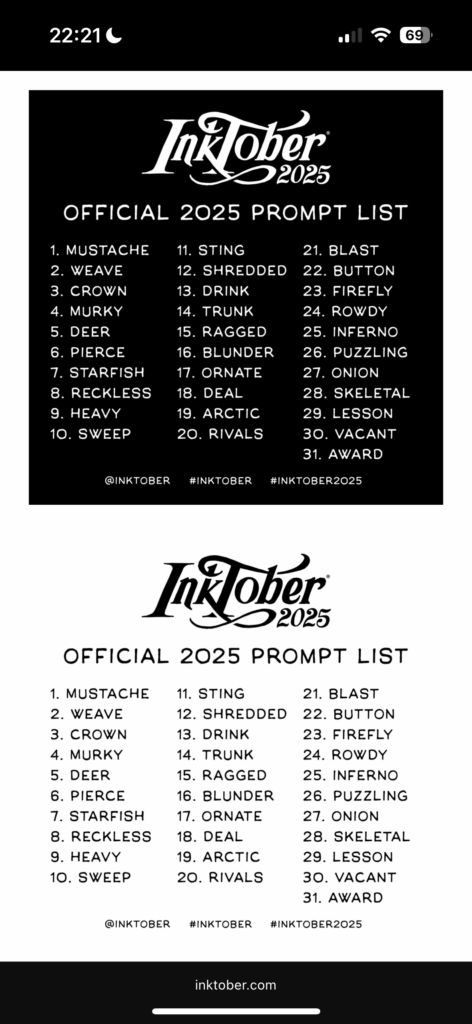 OFFICIAL 2025 PROMPT LIST 1. MUSTACHE 2. WEAVE 3. CROWN 4. MURKY 5. DEER 6. PIERCE 7. STARFISH 8. RECKLESS 9. HEAVY 10. SWEEP 11. STING 12. SHREDDED 13. DRINK 14. TRUNK 15. RAGGED 16. BLUNDER 17. ORNATE 18. DEAL 19. ARCTIC 20. RIVALS 21. BLAST 22. BUTTON 23. FIREFLY 24. ROWDY 25. INFERNO 26. PUZZLING 27. ONION 28. SKELETAL 29. LESSON 30. VACANT 31. AWARD